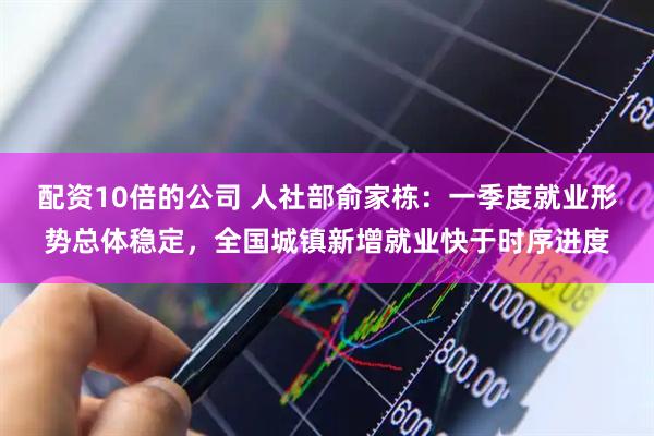 配资10倍的公司 人社部俞家栋：一季度就业形势总体稳定，全国城镇新增就业快于时序进度