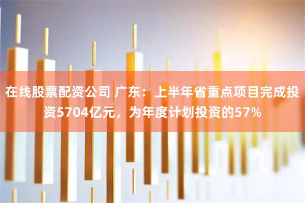 在线股票配资公司 广东：上半年省重点项目完成投资5704亿元，为年度计划投资的57%