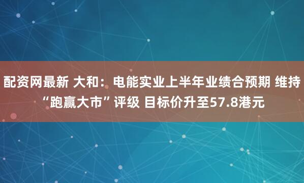配资网最新 大和：电能实业上半年业绩合预期 维持“跑赢大市”评级 目标价升至57.8港元