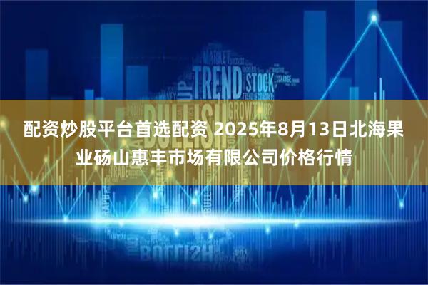 配资炒股平台首选配资 2025年8月13日北海果业砀山惠丰市场有限公司价格行情