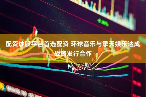 配资炒股平台首选配资 环球音乐与擎天娱乐达成战略发行合作